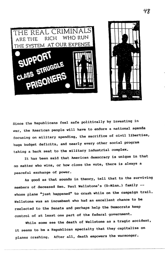 48 THE REAL CRIMINALS ARETHE RICH WHO RUN THE SYSTEM AT OUR EXPENSE Since the Republicans fesl safe politically by iavesting in vaz, the American people will have to endure a national agenda focusing on military spending, the sacrifice of civil liberties, huge budget deficits, and nearly et ry other soctal program taking a back seat to the military ladustrial complex. It has been sald that American democracy is unique in that a0 matter who wins, or how close the vote, there is alvays a peacetul exchange of pover. As good as that sounds in theory, tell that to the surviving nesbars of deceased Sen. Paul Wellstone’s (D-Winn.) family -- whose plane "just happened” to crash while on the campaign trail. Wellstone was an incusbent who had an excellent chance to be reslacted to the Senate and perhaps help the Democrats keep control of at least one part of the foderal government. While some see the death of Wellstone as a tragic accident, it seems to be a Republican speclalty that they capitalize on olanes crashing. After all, death empowers the warsonger.